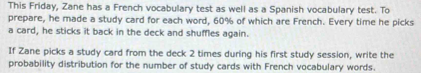 This Friday, Zane has a French vocabulary test as well as a Spanish vocabulary test. To 
prepare, he made a study card for each word, 60% of which are French. Every time he picks 
a card, he sticks it back in the deck and shuffles again. 
If Zane picks a study card from the deck 2 times during his first study session, write the 
probability distribution for the number of study cards with French vocabulary words.