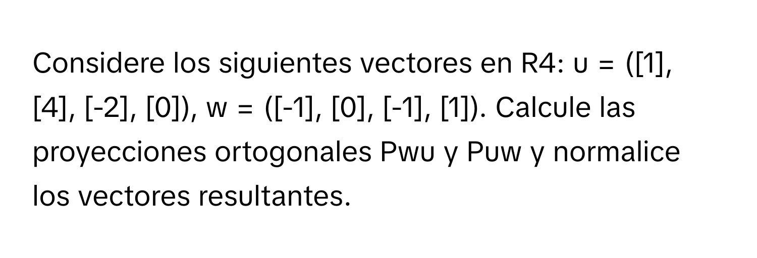 Considere los siguientes vectores en R4: u = ([1], [4], [-2], [0]), w = ([-1], [0], [-1], [1]). Calcule las proyecciones ortogonales Pwu y Puw y normalice los vectores resultantes.