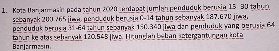 Kota Banjarmasin pada tahun 2020 terdapat jumlah penduduk berusia 15- 30 tahun 
sebanyak 200.765 jiwa, penduduk berusia 0-14 tahun sebanyak 187.670 jiwa, 
penduduk berusia 31-64 tahun sebanyak 150.340 jiwa dan penduduk yang berusia 64
tahun ke atas sebanyak 120.548 jiwa. Hitunglah beban ketergantungan kota 
Banjarmasin.