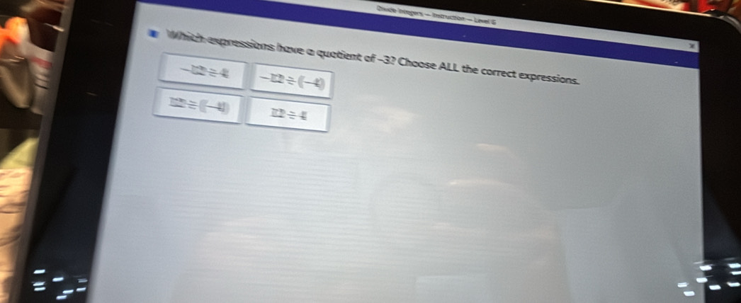 Chvde Integers - Instruction — Level 6
Whith expressions have a quatient of -3? Choose ALL the correct expressions.
-12/ 4 -12/ (-4)
12/ (-4) _ 72/ 4