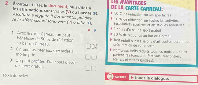 LES AVANTAGES 
2 Écoutez et lisez le document, puis dites si DE LA CARTE CARREAU: 
les affirmations sont vraies (V) ou fausses (F). 50 % de réduction sur les spectacles 
Ascoltate e leggete il documento, poi dite 10 % de réduction sur toutes les activités 
se le affermazioni sono vere (V) o false (F). associatives sportives et artistiques annuelles 
V F 1 cours d'essai de sport gratuit 
1 Avec la carte Carreau, on peut 10 % de réduction au bar du Carreau 
bénéficier de 50 % de réduction Tarif réduit sur les salons d'art contemporain sur 
au bar du Carreau. présentation de votre carte 
Nombreux tarifs réduits tous les mois chez nos 
2 On peut assister aux spectacles à partenaires (concerts, festivals, rencontres, 
moitié prix. ateliers et visites guidées). 
3 On peut profiter d’un cours d’essai 
de sport gratuit. 
soixante-seize KARAOKÉ Jouez le dialogue.