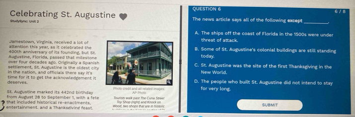 6 / 8
Celebrating St. Augustine The news article says all of the following except
StudySync: Unit 2
_
A. The ships off the coast of Florida in the 1500s were under
Jamestown, Virginia, received a lot ofthreat of attack.
attention this year, as it celebrated theB. Some of St. Augustine's colonial buildings are still standing
400th anniversary of its founding, but St.
Augustine, Florida, passed that milestone today.
over four decades ago. Originally a Spanish
settlement, St. Augustine is the oldest cityC. St. Augustine was the site of the first Thanksgiving in the
in the nation, and officials there say it'sNew World.
deserves. time for it to get the acknowledgement it D. The people who built St. Augustine did not intend to stay
Photo credit and all related images: for very long.
St. Augustine marked its 442nd birthday AP Photo
from August 28 to September 1, with a fete Toursts walk past The Cuna Speet
that included historical re-enactments. Wood, two shops that are in historic Toy Shop (right) and Knock on SUBMIT
entertainment. and a Thankseiving feast.
