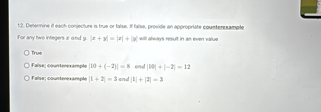 Determine if each conjecture is true or false. If false, provide an appropriate counterexample
For any two integers x and y. y.|x+y|=|x|+|y| will always result in an even value
True
False; counterexample |10+(-2)|=8 and |10|+|-2|=12
False; counterexample |1+2|=3 and |1|+|2|=3