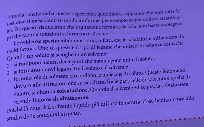 Tuttavia, anche dalla nostra esperienza quotidiana, sappiamo che non tutte le 
sostanze si mescolano in modo uniforme: per esempio acqua e olio si stratifica 
no. Da questo deduciamo che l’agitazione termica, da sola, non basta a spiegare 
perché alcune soluzioni si formano e altre no. 
Le evidenze sperimentali mostrano, infatti, che la solubilità è influenzata da 
molti fattori. Uno di questi è il tipo di legame che unisce le sostanze coinvolte. 
Quando un soluto si scioglie in un solvente: 
1. si rompono alcuni dei legami che mantengono unito il soluto; 
2. si formano nuovi legami tra il soluto e il solvente; 
3. le molecole di solvente circondano le molecole di soluto. Questo fenomeno, 
dovuto alle attrazioni che si esercitano fra le particelle di solvente e quelle di 
soluto, si chiama solvatazione. Quando il solvente è l’acqua, la solvatazione 
prende il nome di idratazione. 
Poiché l’acqua è il solvente liquido più diffuso in natura, ci dedichiamo ora allo 
studio delle soluzioni acquose.