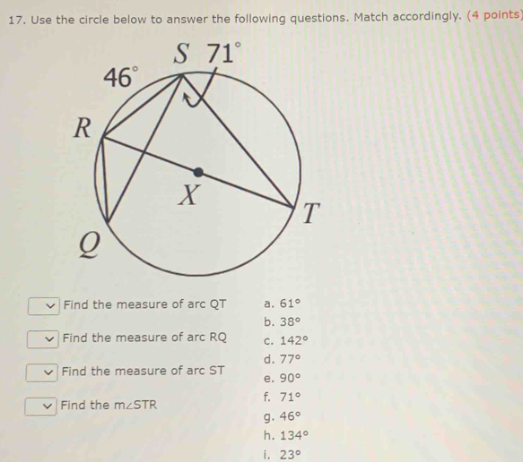 Use the circle below to answer the following questions. Match accordingly. (4 points)
Find the measure of arc QT a. 61°
b. 38°
Find the measure of arc RQ c. 142°
d. 77°
Find the measure of arc ST e. 90°
f. 71°
Find the m∠ STR
g. 46°
h. 134°
i. 23°