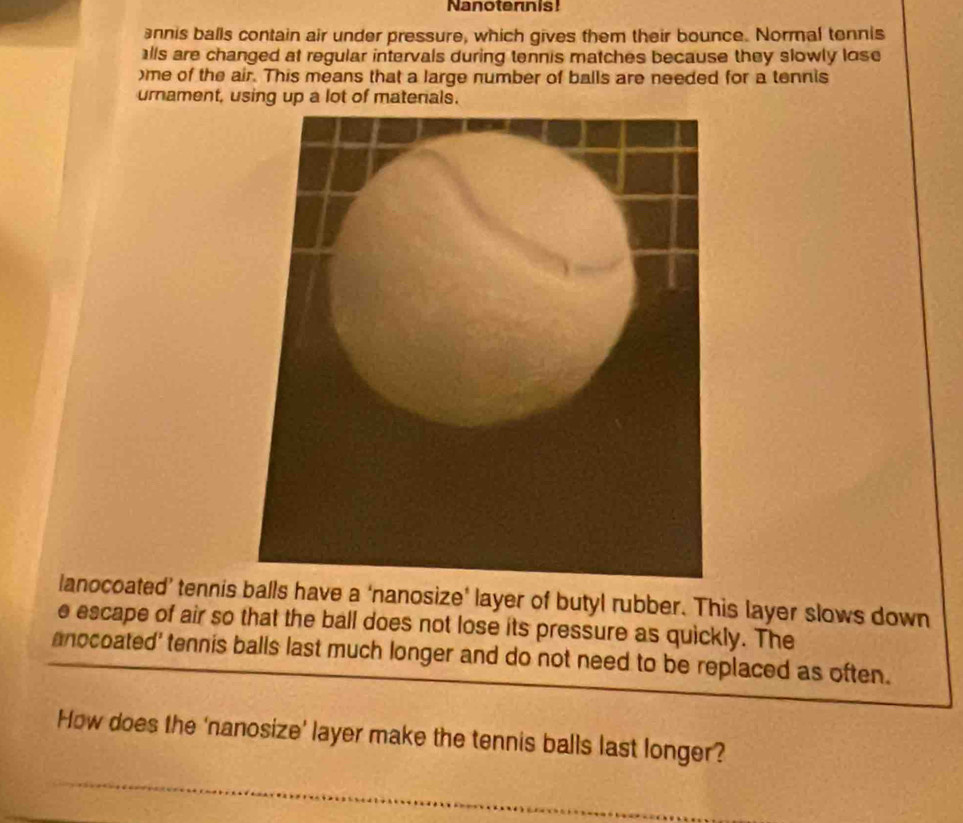 Nanoternis! 
annis balls contain air under pressure, which gives them their bounce. Normal tennis 
alls are changed at regular intervals during tennis matches because they slowly lose 
)me of the air. This means that a large number of balls are needed for a tennis 
urnament, using up a lot of matenals. 
lanocoated’ tennisls have a ‘nanosize’ layer of butyl rubber. This layer slows down 
e escape of air so that the ball does not lose its pressure as quickly. The 
anocoated' tennis balls last much longer and do not need to be replaced as often. 
How does the ‘nanosize’ layer make the tennis balls last longer?