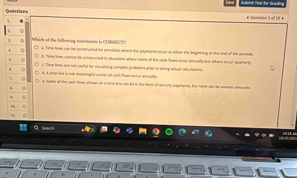 Save Submit Test for Grading
Questions
Question 2 of 16
1.
2.
3. 。 Which of the following statements is CORRECT?
4. 。 a. Time lines can be constructed for annuities where the payments occur at either the beginning or the end of the periods.
b. Time lines cannot be constructed in situations where some of the cash flows occur annually but others occur quarterly.
5. 。
c. Time lines are not useful for visualizing complex problems prior to doing actual calculations.
6. 。 d, A time line is not meaningful unless all cash flows occur annually.
7. 。 e. Some of the cash flows shown on a time line can be in the form of annuity payments, but none can be uneven amounts.
8.
9.
10.
11.
Search
10:18 A
10/25/202
h o m 
en delete

%