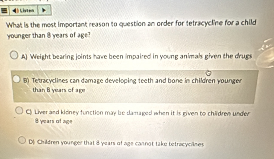 Listen
What is the most important reason to question an order for tetracycline for a child
younger than 8 years of age?
A) Weight bearing joints have been impaired in young animals given the drugs
B) Tetracyclines can damage developing teeth and bone in children younger
than 8 years of age
C) Liver and kidney function may be damaged when it is given to children under
8 years of age
D) Children younger that 8 years of age cannot take tetracyclines