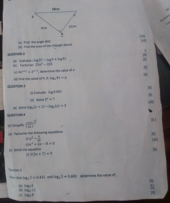 Question 
Cor 
[10] 
(a) Find the angle BAC [10] 
(b) Find the area of the triangle above 
QUESTION 2 
[5] 
(a) Evaluate ; log 27-log 9+log 81
(b) Factorise: 25x^2-225 [5] 
[5] 
(c) if4^(x+2)=2^(x-1) , determine the value of x
[5] 
(d) Find the value of P, if. log _381=p
QUESTION 3 [5] 
(i) Evaluate log 0.001
(ii) Solve 2^x=7 [5] 
[10] 
(a) Solve log _2(x+1)-log _2(x)=3
QUESTION 4 
(b) Simplify ( 125/64 )^ (-2)/3 
[5 ] 
(a) Factorise the following equations: [5] 
(i) x^2- 9/49 
[10] 
(ii x^2+2x-8=0
(b) Solve the equation 
[5] 
(i) 3(3x+7)=9
Question 5 
Given that log _52=0.431 and log _53=0.683 determine the value of , 
[5] 
(a log _56 [5] 
(b) log _512
[5] 
c) log _58