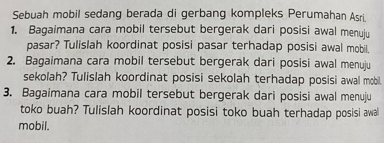 Sebuah mobil sedang berada di gerbang kompleks Perumahan Asri. 
1. Bagaimana cara mobil tersebut bergerak dari posisi awal menuju 
pasar? Tulislah koordinat posisi pasar terhadap posisi awal mobil. 
2. Bagaimana cara mobil tersebut bergerak dari posisi awal menuju 
sekolah? Tulislah koordinat posisi sekolah terhadap posisi awal mobil. 
3. Bagaimana cara mobil tersebut bergerak dari posisi awal menuju 
toko buah? Tulislah koordinat posisi toko buah terhadap posisi awal 
mobil.