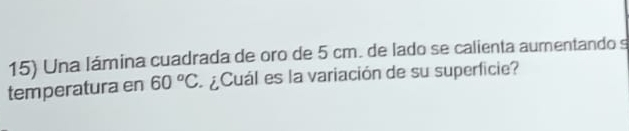 Una lámina cuadrada de oro de 5 cm. de lado se calienta aumentando s 
temperatura en 60°C ¿Cuál es la variación de su superficie?