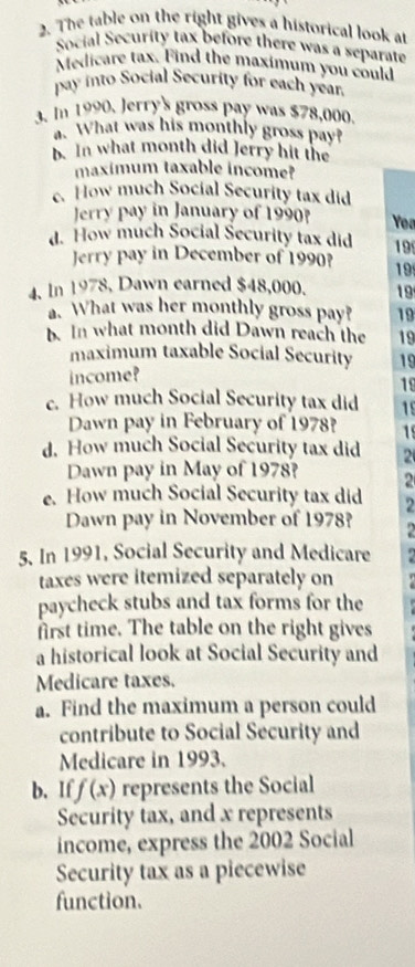 The table on the right gives a historical look at 
Social Security tax before there was a separate 
Medicare tax. Find the maximum you could 
pay into Social Security for each year. 
3. In 1990. Jerry's gross pay was $78,000. 
. What was his monthly gross pay? 
b. In what month did Jerry hit the 
maximum taxable income? 
c. How much Social Security tax did 
Jerry pay in January of 1990 Yoa 
d. How much Social Security tax did 19
Jerry pay in December of 1990? 19
4. In 1978, Dawn earned $48,000. 19. What was her monthly gross pay? 19
b. In what month did Dawn reach the 19
maximum taxable Social Security 19 
income? 
19 
c. How much Social Security tax did 15
Dawn pay in February of 1978? 1 
d. How much Social Security tax did 2
Dawn pay in May of 1978? 2 
e. How much Social Security tax did 2
Dawn pay in November of 1978? 
5. In 1991, Social Security and Medicare 
taxes were itemized separately on 
paycheck stubs and tax forms for the 
first time. The table on the right gives 
a historical look at Social Security and 
Medicare taxes. 
a. Find the maximum a person could 
contribute to Social Security and 
Medicare in 1993. 
b. If f(x) represents the Social 
Security tax, and x represents 
income, express the 2002 Social 
Security tax as a piecewise 
function.