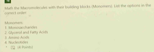 Math the Macromolecules with their building blocks (Monomers). List the options in the 
correct order: 
Monomers: 
1. Monosaccharides 
2. Glycerol and Fatty Acids 
3. Amino Acids 
4. Nucleotides 
(4 Points)