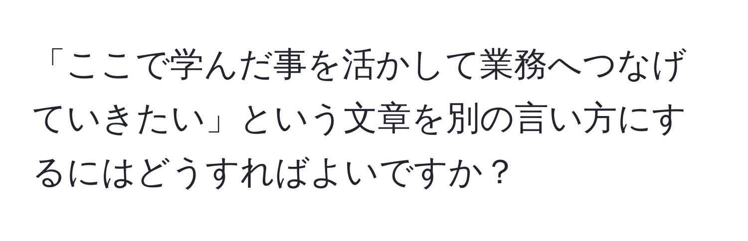 「ここで学んだ事を活かして業務へつなげていきたい」という文章を別の言い方にするにはどうすればよいですか？