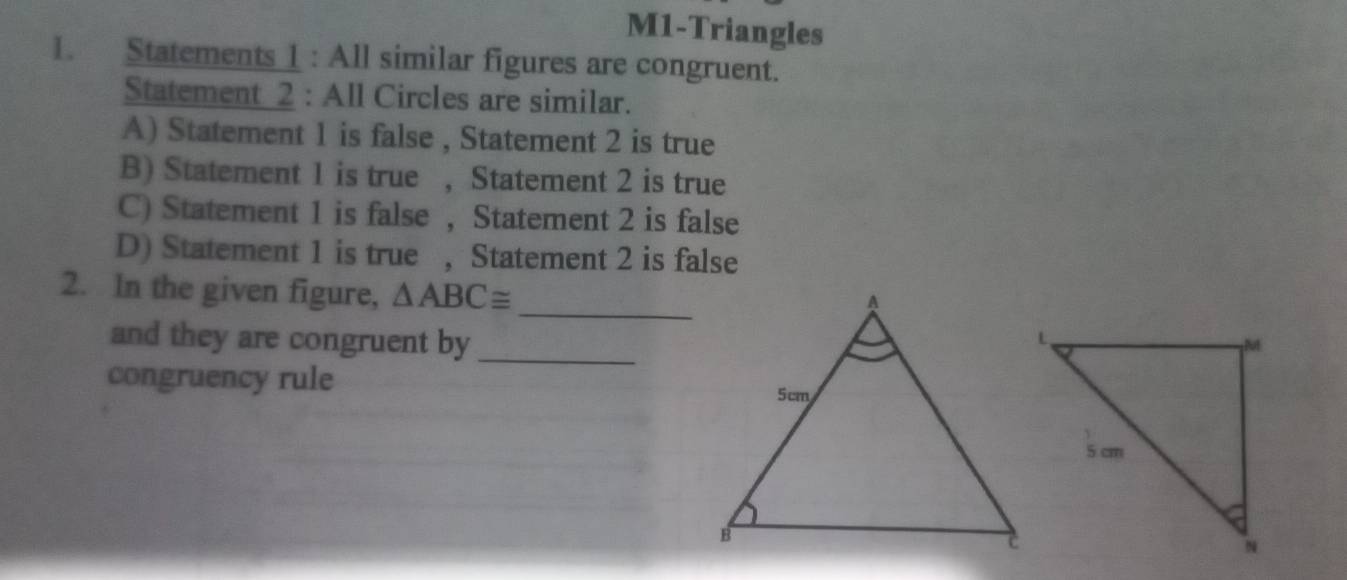 M1-Triangles 
1. Statements 1 : All similar figures are congruent. 
Statement 2 : All Circles are similar. 
A) Statement 1 is false , Statement 2 is true 
B) Statement 1 is true ,Statement 2 is true 
C) Statement 1 is false , Statement 2 is false 
D) Statement 1 is true , Statement 2 is false 
_ 
2. In the given figure, △ ABC≌
and they are congruent by_ 
congruency rule