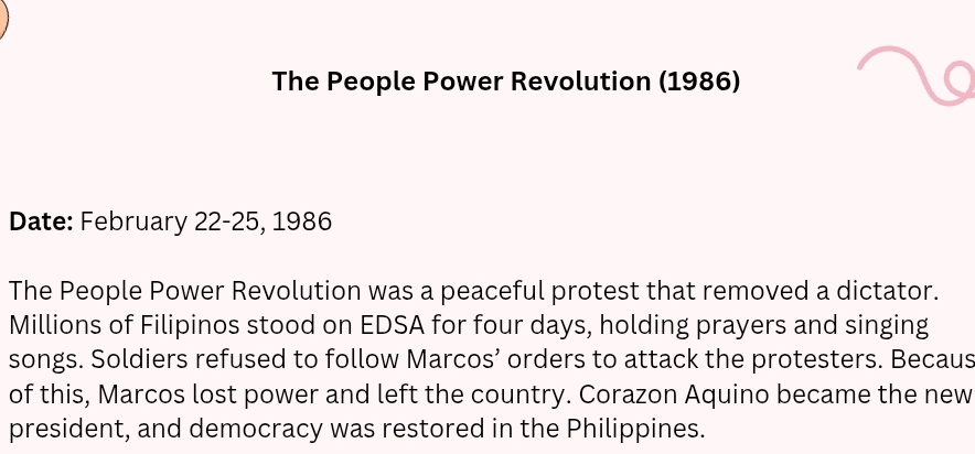 The People Power Revolution (1986) 
Date: February 22-25, 1986 
The People Power Revolution was a peaceful protest that removed a dictator. 
Millions of Filipinos stood on EDSA for four days, holding prayers and singing 
songs. Soldiers refused to follow Marcos’ orders to attack the protesters. Becaus 
of this, Marcos lost power and left the country. Corazon Aquino became the new 
president, and democracy was restored in the Philippines.