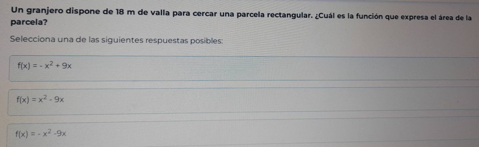 Un granjero dispone de 18 m de valla para cercar una parcela rectangular. ¿Cuál es la función que expresa el área de la
parcela?
Selecciona una de las siguientes respuestas posibles:
f(x)=-x^2+9x
f(x)=x^2-9x
f(x)=-x^2-9x