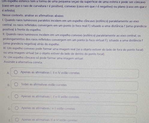 Um espelho esfénico tem a forma de uma pequena seção da superfície de uma estera e pode ser concavo
(caso em que o raio de curvatura r é positivo), convexo (caso em que ré negativo) ou plano (caso em que r
é infinito).
Nesse contexto, analise as afirmativas abaixo
I. Quando raios luminosos paralelos incidem em um espelho côncavo (esférico) paralelamente ao eixo
central, os raios refletidos convergem em um ponto (o foco real F) situado a uma distância f (uma grandeza
positiva) à frente do espelho.
II. Quando raios luminosos incidem em um espelho convexo (esférico) paralelamente ao eixo central, os
prolongamentos dos raios refletidos convergem em um ponto (o foco virtual F), situado a uma distância f
(uma grandeza negativa) atrás do espelho
III. Um espelho convexo pode formar uma imagem real (se o objeto estiver do lado de fora do ponto focal)
ou uma imagem virtual (se o objeto estiver do lado de dentro do ponto focal)
IV. Um espelho côncavo só pode formar uma imagem virtual
Assinale a alternativa correta
A. Apenas as afirmativas I, II e IV estão corretas
B. Todas as afirmativas estão corretas
C. Apenas as afirmativas I, II e III estão corretas.
D. Apenas as afirmativas I e iI estão corretas
E. Apenas as afirmativas III e IV estão corretas