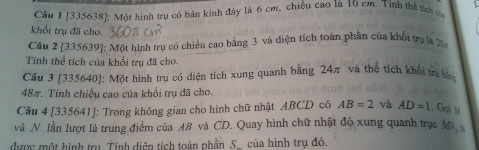 [335638]: Một hình trụ có bán kính đáy là 6 cm, chiều cao là 10 cm. Tính thể tích ca 
khối trụ đã cho. 
Câu 2 [335639]: Một hình trụ có chiều cao bằng 3 và diện tích toàn phần của khối trụ là 20n
Tính thể tích của khối trụ đã cho. 
Câu 3 [335640]: Một hình trụ có diện tích xung quanh bằng 24π và thể tích khối trụ bảng
48π. Tính chiều cao của khối trụ đã cho. 
Câu 4 [335641]: Trong không gian cho hình chữ nhật ABCD có AB=2 và AD=1. Gọi M
và N lần lượt là trung điểm của AB và CD. Quay hình chữ nhật đó xung quanh trục MN a 
được một hình trụ. Tính diên tích toàn phần S_m của hình trụ đó.