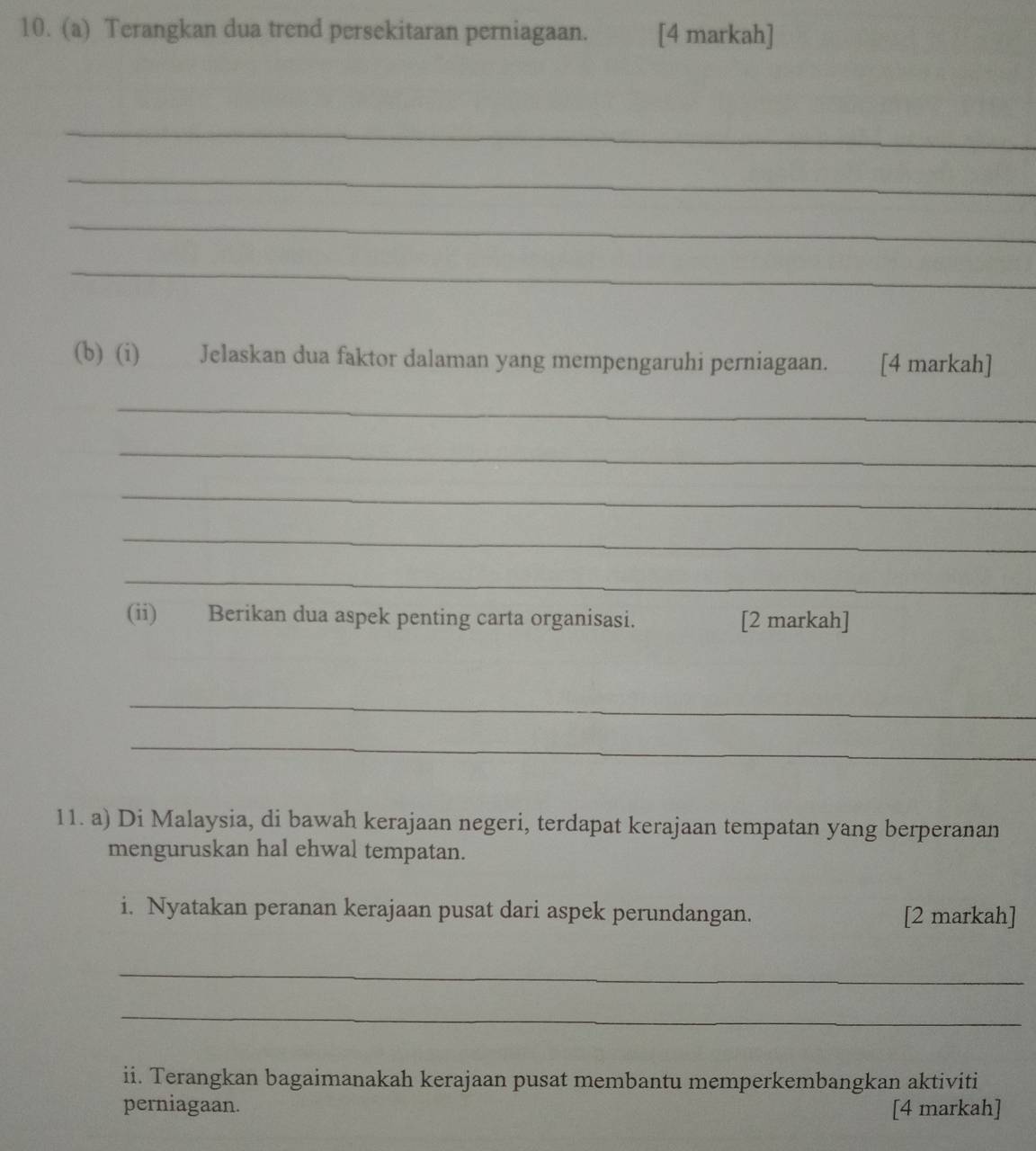 Terangkan dua trend persekitaran perniagaan. [4 markah] 
_ 
_ 
_ 
_ 
(b) (i) Jelaskan dua faktor dalaman yang mempengaruhi perniagaan. [4 markah] 
_ 
_ 
_ 
_ 
_ 
(ii) Berikan dua aspek penting carta organisasi. [2 markah] 
_ 
_ 
11. a) Di Malaysia, di bawah kerajaan negeri, terdapat kerajaan tempatan yang berperanan 
menguruskan hal ehwal tempatan. 
i. Nyatakan peranan kerajaan pusat dari aspek perundangan. [2 markah] 
_ 
_ 
ii. Terangkan bagaimanakah kerajaan pusat membantu memperkembangkan aktiviti 
perniagaan. [4 markah]