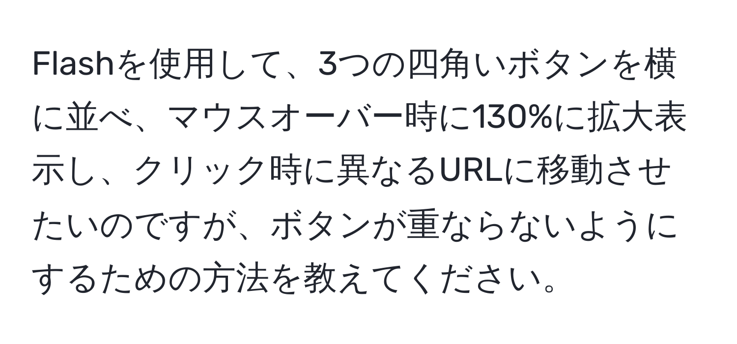 Flashを使用して、3つの四角いボタンを横に並べ、マウスオーバー時に130%に拡大表示し、クリック時に異なるURLに移動させたいのですが、ボタンが重ならないようにするための方法を教えてください。