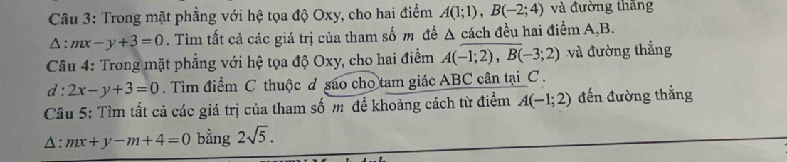 Trong mặt phẳng với hệ tọa độ Oxy, cho hai điểm A(1;1), B(-2;4) và đường thăng
△ :mx-y+3=0. Tìm tất cả các giá trị của tham số m đề ^ △ cách đều hai điểm A, B. 
Câu 4: Trong mặt phẳng với hệ tọa độ Oxy, cho hai điểm A(-1;2), B(-3;2) và đường thắng
d:2x-y+3=0. Tìm điểm C thuộc đ sao cho tam giác ABC cân tại C. 
Câu 5: Tìm tất cả các giá trị của tham số m để khoảng cách từ điểm A(-1;2) đến đường thẳng 
△ :mx+y-m+4=0 bằng 2sqrt(5).