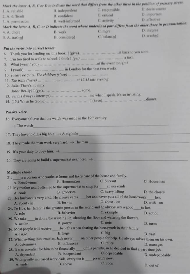 Mark the letter A. B, C or D to indicate the word that differs from the other three in the position of primary stress
1. A. reliable B. independent C. responsible D. decisiveness
2. A. difficult B. confident C. critical D. important
3. A. permission B. well-informed C. activity D. effective
Mark the letter A, B, C, or D indicate the word whose underlined part differs from the other three in pronunciation.
4. A. chore B. wgrk C. more D. divarse
5. A. trashed B. considered C. balanced D. washed
Put the verbs into correct tenses
6. Thank you for lending me this book. I (give) _it back to you soon.
7. I'm too tired to walk to school. I think I (get) _a fax1
8. What (wear / you) _at the event tonight?
9. I (work) _in London for the next two weeks.
10. Please be quiet. The children (sleep)_
11. The train (leave) _at 19.45 this evening.
12. Julie: There's no milk
John: Really? I (get) _some.
13. Sarah (always / interrupt)_ me when I speak. It's so irritating. dinner.
14. (15.) When he (come) _I (have)_
Passive voice
16. Everyone believe that the watch was made in the 19th century
The watch
_
17. They have to dig a big hole. → A big hole_
18. They made the man work very hard. → The man_
19. It's your duty to obey him. →_
20. They are going to build a supermarket near here. →_
Multiple choice
21. _is a person who works at home and takes care of the house and family.
A. Breadwinner B. Homemaker C. Servant D. Houseman
22. My mother and I often go to the supermarket to shop for _at weekends.
A. cook B. groceries C. heavy lifting D. the chores
23. Her husband is very kind. He always cares_ her and never puts all of the housework _her.
A. about - in B. for - in C. about - on D. with - on
24. To Hoa, her father is the greatest person in the world and he always sets a good_ to her.
A. role B. behavior C. example D. action
25. We take_ in doing the washing-up, cleaning the floor and watering the flowers.
A. action B. power C. note D. turns
26. Most people will receive _benefits when sharing the housework in their family.
A. large B. huge C. big D. vast
27. When getting into troubles, Jack never _on other people for help. He always solves them on his own.
A. determines B. influences C. relies D. manages
28. It was essential for him to be financially _of his parents, so he decided to find a part-time job.
A. dependent B. independent C. dependable D. undependable
29. With greatly increased workloads, everyone is _pressure now.
A. under B. above C. upon D. out of