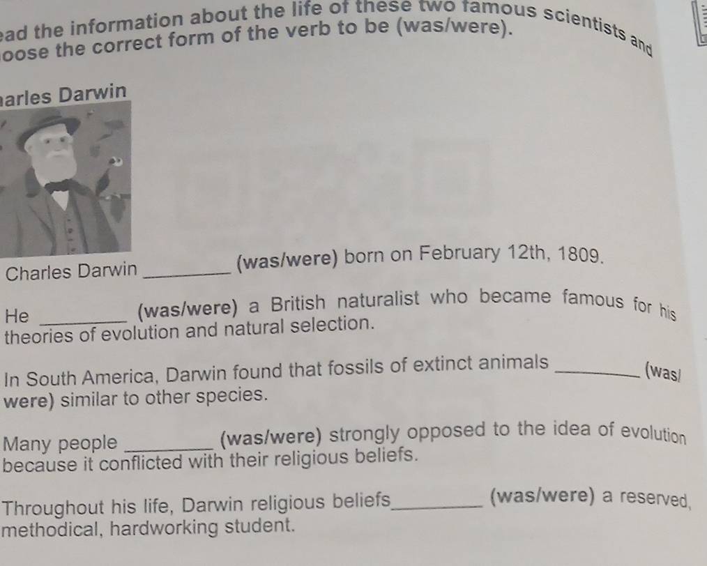 ead the information about the life of these two famous scientists and 
oose the correct form of the verb to be (was/were). 
arles Darwin 
Charles Darwin _(was/were) born on February 12th, 1809. 
He_ 
(was/were) a British naturalist who became famous for his 
theories of evolution and natural selection. 
In South America, Darwin found that fossils of extinct animals_ 
(wasl 
were) similar to other species. 
Many people _(was/were) strongly opposed to the idea of evolution 
because it conflicted with their religious beliefs. 
Throughout his life, Darwin religious beliefs_ 
(was/were) a reserved, 
methodical, hardworking student.