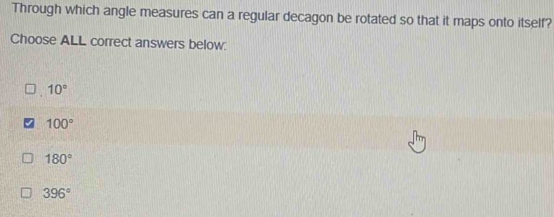 Through which angle measures can a regular decagon be rotated so that it maps onto itself?
Choose ALL correct answers below:
10°
100°
180°
396°