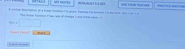 DETAILS MY NOTES SCOLALG7 2.5.027. ASK YOUR TEACHER PRACTICE ANOTHER 
A verbal description of a lnear function f is given. Express the funtion f in the fore f(x)=ax+b. 
The linear function i has rate of change 5 and intiol value =2.
f(x)=□
Need Help? Read it 
Subml Ans=e