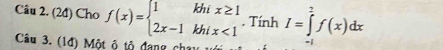 (2đ) Cho f(x)=beginarrayl 1khix≥ 1 2x-1khix<1endarray.. Tính I=∈tlimits _(-1)^2f(x)dx
Câu 3. (1đ) Một ô tô đang chạy với