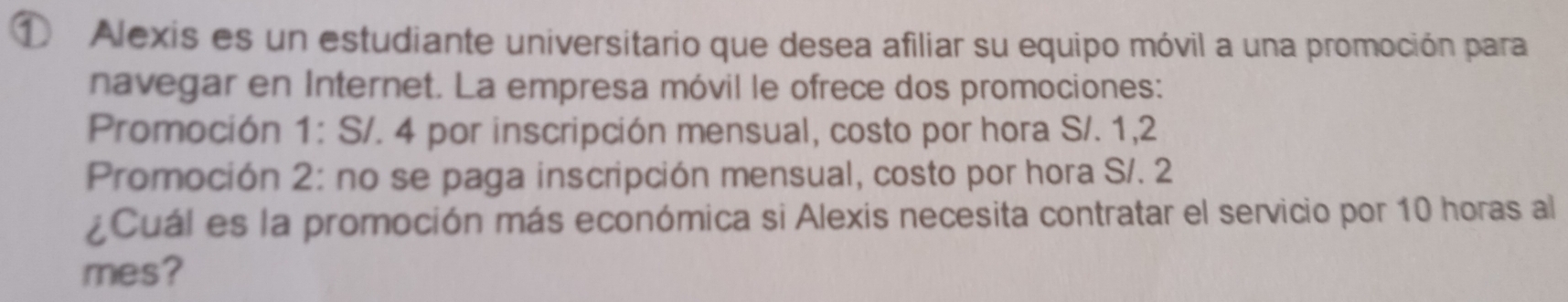 ① Alexis es un estudiante universitario que desea afiliar su equipo móvil a una promoción para 
navegar en Internet. La empresa móvil le ofrece dos promociones: 
Promoción 1: S/. 4 por inscripción mensual, costo por hora S/. 1,2
Promoción 2: no se paga inscripción mensual, costo por hora S/. 2
¿Cuál es la promoción más económica si Alexis necesita contratar el servicio por 10 horas al 
mes?