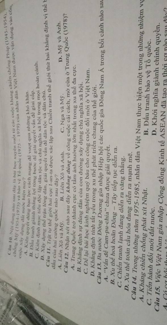 Nội dung nào sau đây là bài học xuyên suốt từ các cuộc kháng chiến chống Pháp (1945-1954)
chống Mỹ (1954-1975) và bảo vệ Tổ quốc 1975-1979 của nhân dân Việt Nam được vận dụng vào côn,
cuộc xây dựng đất nước hiện nay?
A. Kiên quyết dùng bạo lực cách mạng đề vượt qua những khó khân,
B. Đấu tranh giành thắng lợi từng bước để giải quyết vấn đề giai cấp.
C. Kiên định mục tiểu độc lập dân tộc và chủ nghĩa xã hội trong mọi hoàn cảnh.
D. Xây dựng thể trận lòng dân, giải quyết vân đề dân tộc và dân chủ.
Câu 11. Trật tự thế giới hai cực I-an-ta được xác lập sau Chiến tranh thể giới thứ hai khẳng định vị thế h
đầu của hai cường quốc nào sau đây?
A. Liên Xô và Mỹ. B. Liên Xô và Anh. C. Nga và Mỹ.
D. Mỹ và Anh.
Câu 12. Nhận xét nào sau đây không đúng về công cuộc cải cách, mở cửa ở Trung Quốc (1978)?
A. Trung Quốc trở thành cực có tầm ảnh hưởng lớn nhất trong xu thế đa cực.
B. Khẳng định sự đúng đắn của con đường xây dựng chủ nghĩa xã hội.
C. Để lại bài học kinh nghiệm quý báu cho công cuộc đổi mới ở Việt Nam.
D. Khẳng định tính tất yếu trong xu thể phát triển chung của thế giới.
Câu 13. Ba nước Đông Dương gia nhập Hiệp hội các quốc gia Đông Nam Á trong bối cảnh nào san
A. “Vấn đề Cam-pu-chia” chưa được giải quyết.
B. Xu thể hoà hoãn Đông - Tây tiếp tục diễn ra.
C. Chiến tranh lạnh đang diễn ra căng thẳng.
D. Xu thế toàn cầu hóa đang diễn ra mạnh mẽ.
Câu 14. Trong những năm 1975-1985, nhân dân Việt Nam thực hiện một trong những nhiệm vụ
A. Kháng chiến chống phát xít Nhật. B. Đấu tranh bảo vệ Tổ quốc.
C. Tiến hành đổi mới đất nước. D. Khởi nghĩa giành chính quyền.
Câu 15. Việc Việt Nam gia nhập Cộng đồng Kinh tế ASEAN đã tạo ra thời cơ nào sau dây?