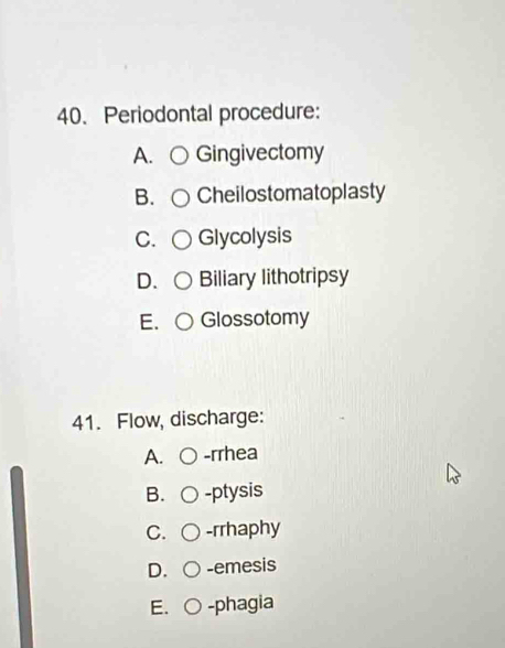 Periodontal procedure:
A. Gingivectomy
B. Cheilostomatoplasty
C. Glycolysis
D. ○ Biliary lithotripsy
E. O Glossotomy
41. Flow, discharge:
A. -rrhea
B. -ptysis
C. -rrhaphy
D. -emesis
E. -phagia