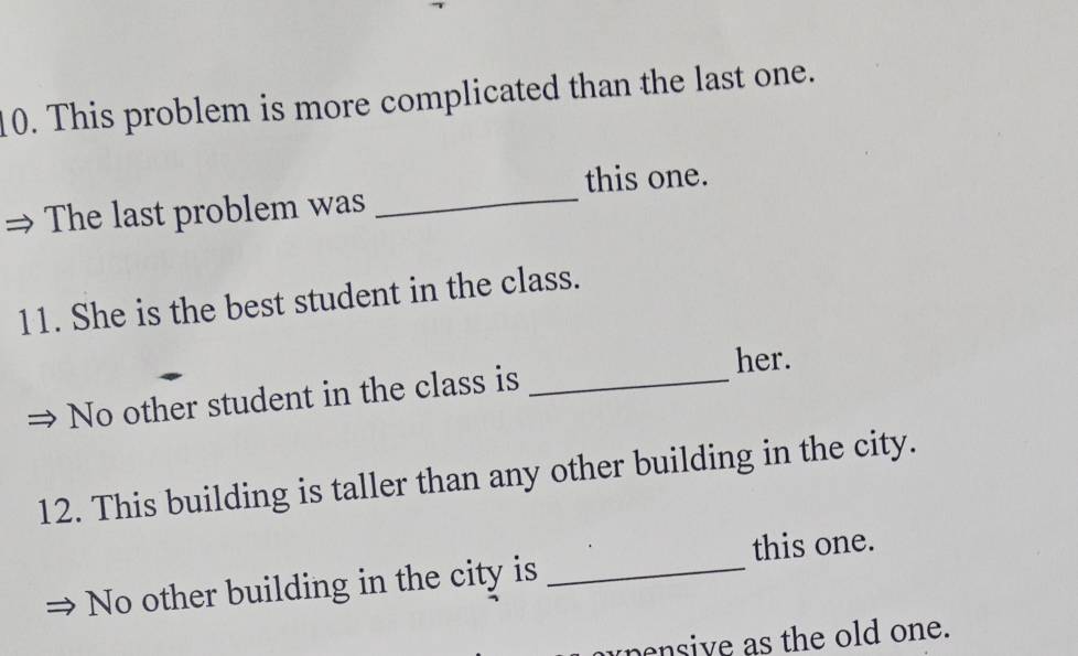 This problem is more complicated than the last one. 
this one. 
The last problem was_ 
11. She is the best student in the class. 
her. 
No other student in the class is_ 
12. This building is taller than any other building in the city. 
this one. 
No other building in the city is_ 
pensive as the old one.