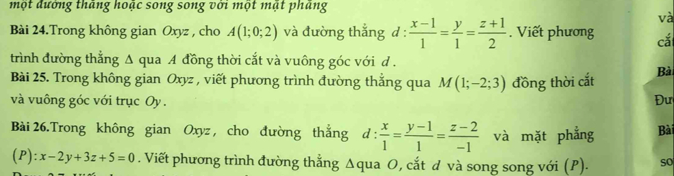 một đướng tháng hoặc song song với một mật phang 
và 
Bài 24.Trong không gian Oxyz , cho A(1;0;2) và đường thắng d :  (x-1)/1 = y/1 = (z+1)/2 . Viết phương cắ 
trình đường thẳng Δ qua A đồng thời cắt và vuông góc với d . 
Bài 25. Trong không gian Oxyz , viết phương trình đường thẳng qua M(1;-2;3) đồng thời cắt Bài 
và vuông góc với trục Oy. Đư 
Bài 26.Trong không gian Oxyz , cho đường thắng d:  x/1 = (y-1)/1 = (z-2)/-1  và mặt phẳng Bài 
(P): x-2y+3z+5=0. Viết phương trình đường thẳng Δqua O, cắt d và song song với (P). so