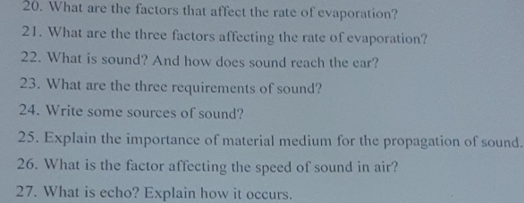 What are the factors that affect the rate of evaporation? 
21. What are the three factors affecting the rate of evaporation? 
22. What is sound? And how does sound reach the ear? 
23. What are the three requirements of sound? 
24. Write some sources of sound? 
25. Explain the importance of material medium for the propagation of sound. 
26. What is the factor affecting the speed of sound in air? 
27. What is echo? Explain how it occurs.