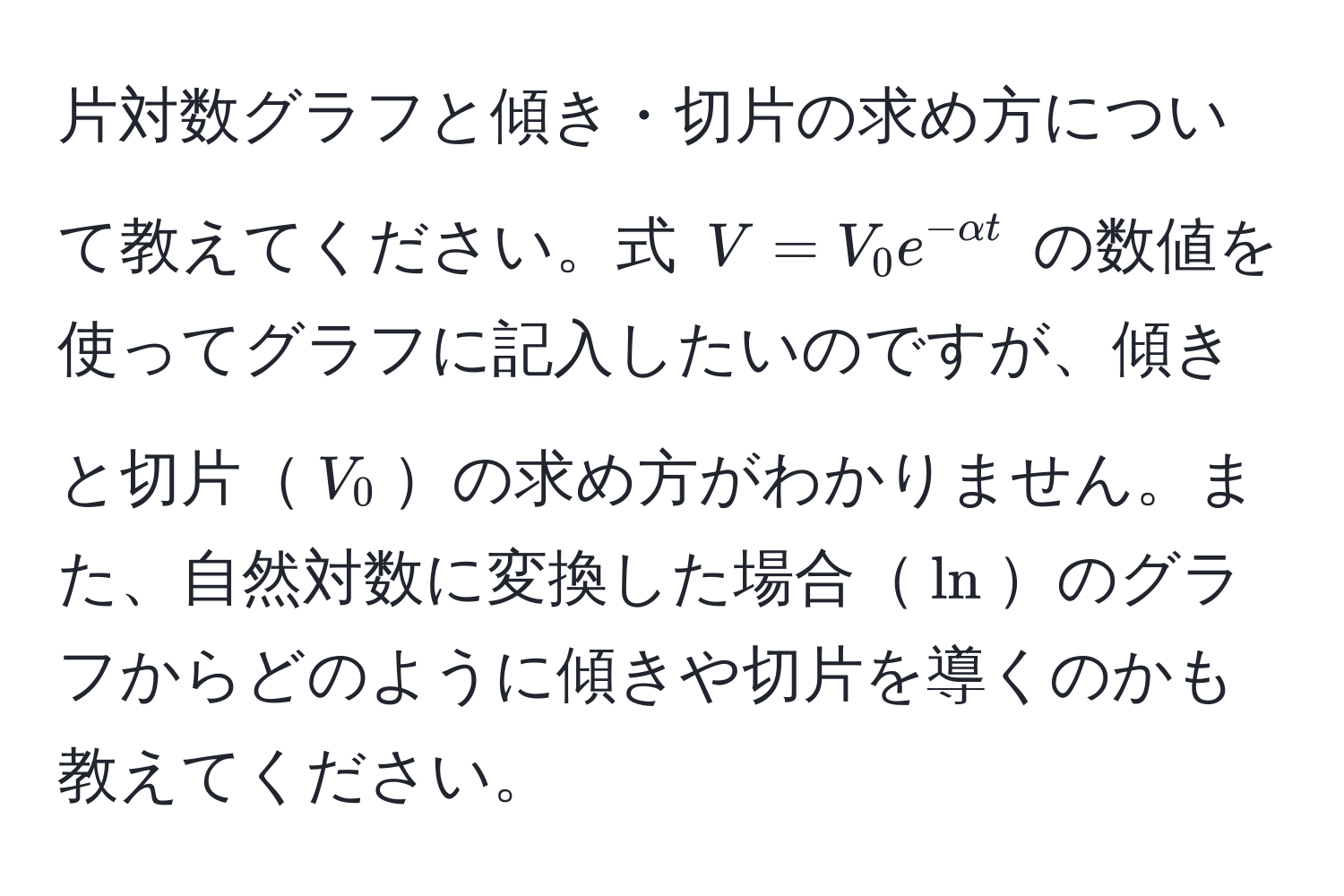 片対数グラフと傾き・切片の求め方について教えてください。式 $V = V_0 e^(-alpha t)$ の数値を使ってグラフに記入したいのですが、傾きと切片$V_0$の求め方がわかりません。また、自然対数に変換した場合$ln$のグラフからどのように傾きや切片を導くのかも教えてください。