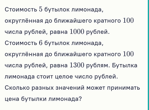 Стоимость ⁵ бутылοк лимонада, 
оκругленная до ближайшего κратного 100
числа рублей, равна 1000 рублей. 
Стоимость б бутылοк лимонада, 
оκруглённая до ближайшего κратного 100
числа рублей, равна 1300 рублям. Буτылка 
лимонада стоит целое число рублей. 
Сколько разных значений может принимать 
цена бутылки лимонада?