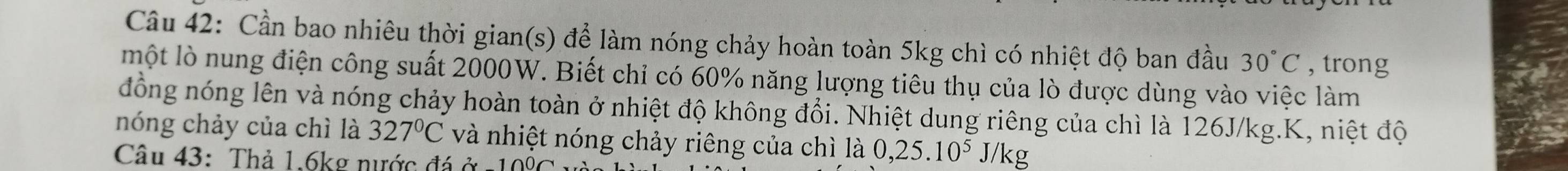 Cần bao nhiêu thời gian(s) để làm nóng chảy hoàn toàn 5kg chì có nhiệt độ ban đầu 30°C , trong 
một lò nung điện công suất 2000W. Biết chỉ có 60% năng lượng tiêu thụ của lò được dùng vào việc làm 
đồng nóng lên và nóng chảy hoàn toàn ở nhiệt độ không đổi. Nhiệt dung riêng của chì là 126J/kg.K, niệt độ 
nóng chảy của chì là 327°C và nhiệt nóng chảy riêng của chì là 0,25.10^5J/kg
Câu 43: Thả 1.6kg nước đá ở -10% C