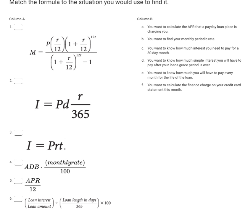 Match the formula to the situation you would use to find it. 
Column A Column B 
1. □ 
a. You want to calculate the APR that a payday loan place is 
charging you. 
b. You want to find your monthly periodic rate.
M=frac P( r/12 )(1+ r/12 )^12t(1+ r/12 )^12-1 30 day month. 
c. You want to know how much interest you need to pay for a 
d. You want to know how much simple interest you will have to 
pay after your loans grace period is over. 
e. You want to know how much you will have to pay every 
2. □ 
month for the life of the loan. 
f. You want to calculate the finance charge on your credit card 
statement this month.
I=Pd r/365 
3. □
I=Prt. 
4. -ADB·  (monthlyrate)/100 
5. - APR/12 
6. frac (aninterestLoanamount)/ ( Loanlengthindays/365 )* 100