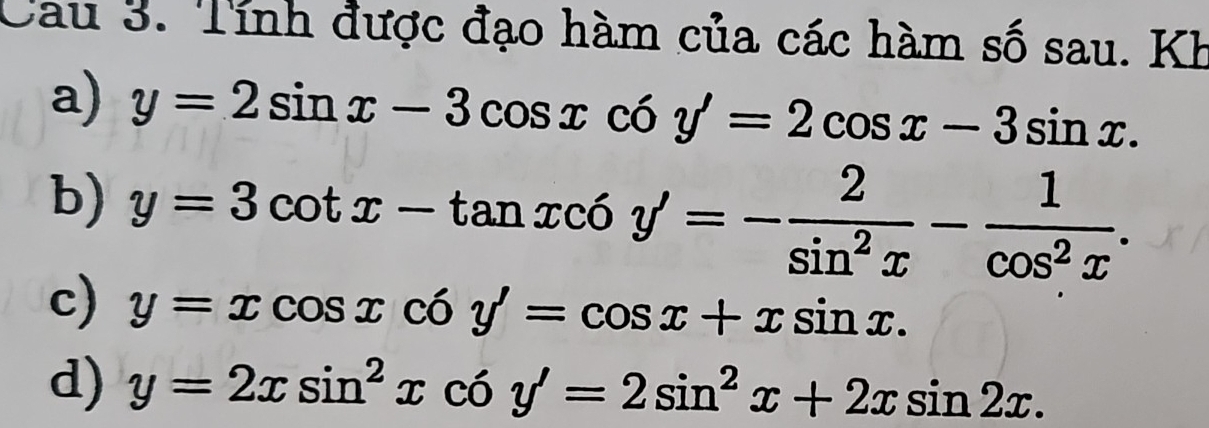 Cau 3. Tính được đạo hàm của các hàm số sau. Kh 
a) y=2sin x-3cos xcos y'=2cos x-3sin x. 
b) y=3cot x-tan xc6y'=- 2/sin^2x - 1/cos^2x . 
c) y=xcos xcos y'=cos x+xsin x. 
d) y=2xsin^2xcos y'=2sin^2x+2xsin 2x.