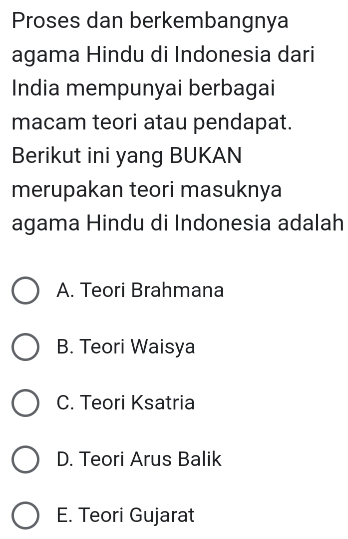 Proses dan berkembangnya
agama Hindu di Indonesia dari
India mempunyai berbagai
macam teori atau pendapat.
Berikut ini yang BUKAN
merupakan teori masuknya
agama Hindu di Indonesia adalah
A. Teori Brahmana
B. Teori Waisya
C. Teori Ksatria
D. Teori Arus Balik
E. Teori Gujarat