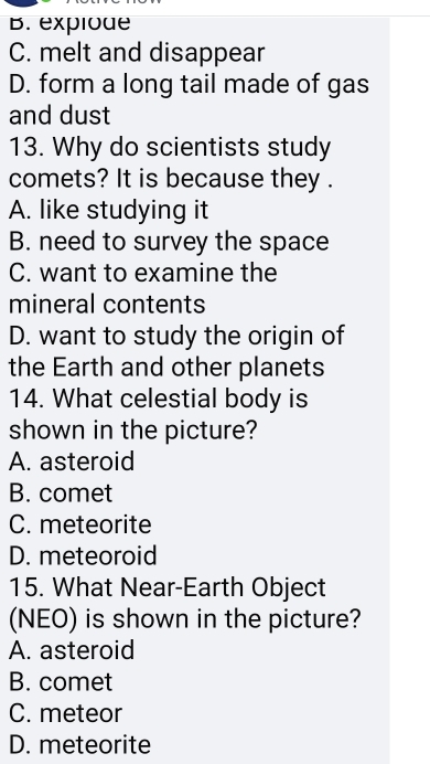 B. explode
C. melt and disappear
D. form a long tail made of gas
and dust
13. Why do scientists study
comets? It is because they .
A. like studying it
B. need to survey the space
C. want to examine the
mineral contents
D. want to study the origin of
the Earth and other planets
14. What celestial body is
shown in the picture?
A. asteroid
B. comet
C. meteorite
D. meteoroid
15. What Near-Earth Object
(NEO) is shown in the picture?
A. asteroid
B. comet
C. meteor
D. meteorite