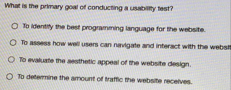 What is the primary goal of conducting a usability test?
To identify the best programming language for the website.
To assess how well users can navigate and interact with the websit
To evaluate the aesthetic appeal of the website design.
To determine the amount of traffic the website receives.