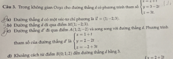 Trong không gian Oxyz cho đường thắng ở có phương trình tham số beginarrayl x=2+t y=3-2t z=3t.endarray.
Và) Đường thẳng # có một véc-tơ chỉ phương là vector u=(1;-2;3). 
ường thẳng đ đi qua điểm M(1;-2;3). 
c) Đường thắng đ đi qua điểm A(1;2;-2) và song song với đường thắng đ. Phương trình 
tham số của đường thắng d' là beginarrayl x=1+1 y=2-2t. z=-2+3tendarray.
d) Khoảng cách từ điểm B(0;1;2) dến đường thẳng 4 bằng 3.
(x=2+2t