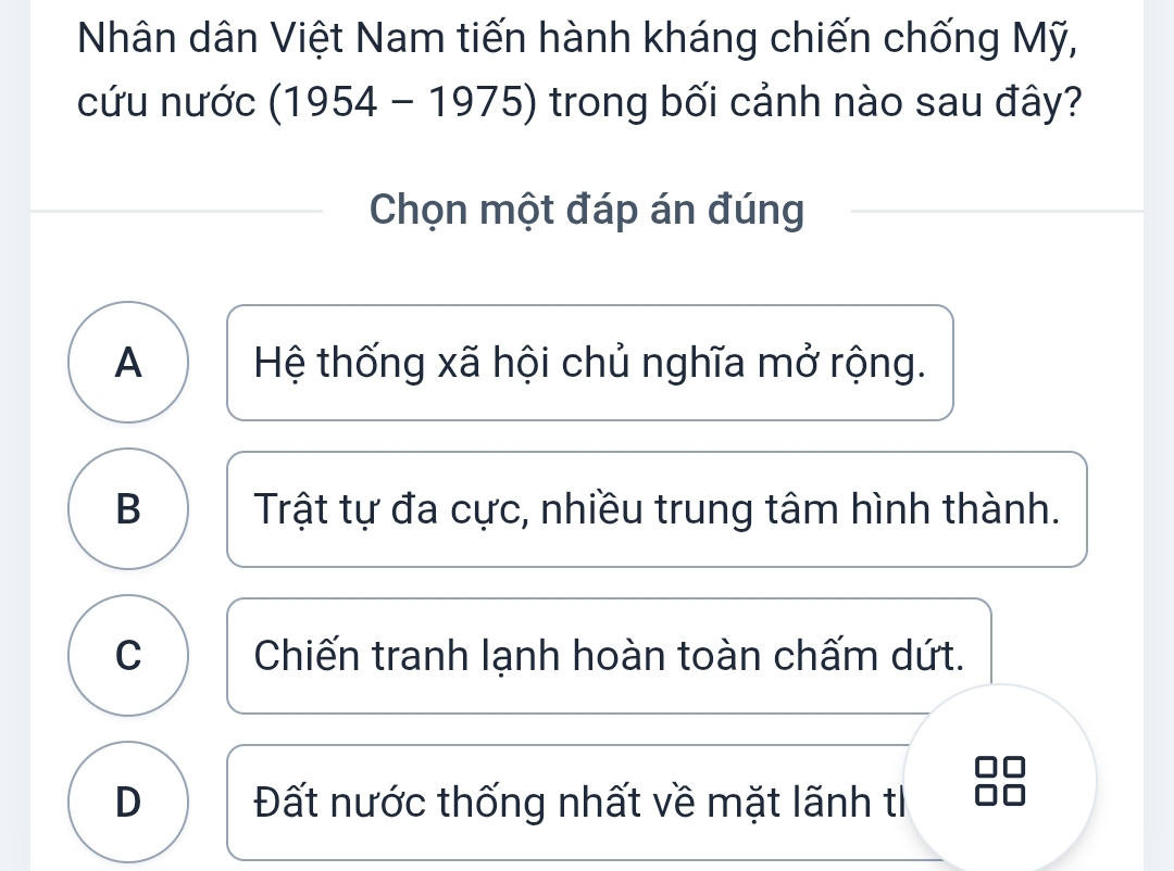 Nhân dân Việt Nam tiến hành kháng chiến chống Mỹ,
cứu nước (1954 - 1975) trong bối cảnh nào sau đây?
Chọn một đáp án đúng
A Hệ thống xã hội chủ nghĩa mở rộng.
B Trật tự đa cực, nhiều trung tâm hình thành.
C Chiến tranh lạnh hoàn toàn chấm dứt.
D Đất nước thống nhất về mặt lãnh t