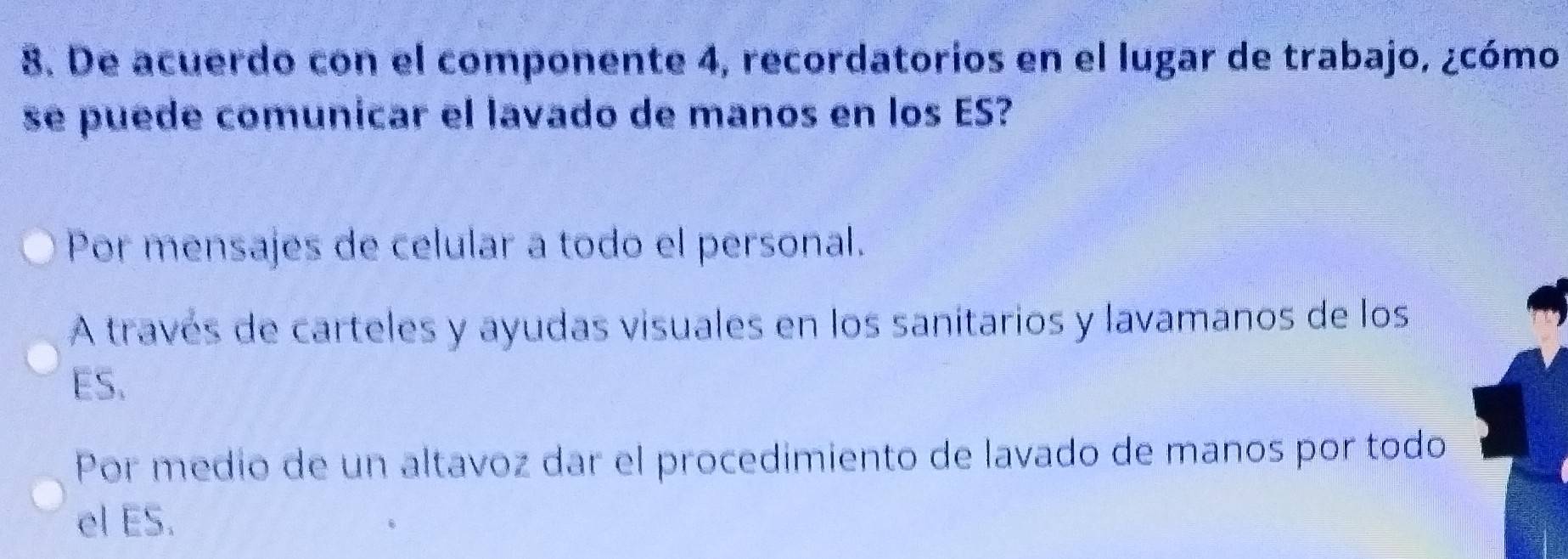 De acuerdo con el componente 4, recordatorios en el lugar de trabajo, ¿cómo
se puede comunicar el lavado de manos en los ES?
Por mensajes de celular a todo el personal.
A través de carteles y ayudas visuales en los sanitarios y lavamanos de los
ES.
Por medío de un altavoz dar el procedimiento de lavado de manos por todo
el ES.