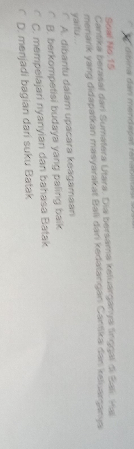 dibina dan mendapat rehabilitas! .
Soal No.15
Cantika berasal dari Sumatera Utara. Dia bersama keluarganya lnggal di Bali, Ha
menarik yang didapatkan masyarakat Bali dani kedatangan Cantika dan keluarganya
yaitu...
a A. dibantu dalam upacara keagamaan
B. berkompetisi budaya yang paling baik
C. mempelajari nyanyían dan bahasa Batak
D. menjadi bagian dari suku Batak