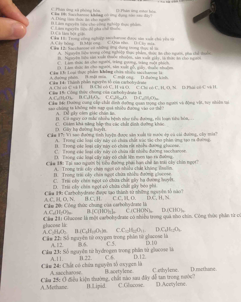 C.Phân ứng xà phòng hóa. D.Phàn ứng ester hỏa.
Câu 10: Saccharose không có ứng dụng nào sau đây?
A.Dùng làm thức ăn cho người.
B.Làm nguyên liệu cho công nghiệp thực phâm.
C.Làm nguyên liệu để pha chế thuốc.
D.Cả làm bột giặt.
Câu 11: Trong công nghiệp saccharose được sản xuất chủ yếu từ
A.Cây bông. B.Mật ong. C.Qủa nho. D.Cây mía.
Câu 12: Saccharose có những ứng dụng trong thực tế là:
A. Nguyên liệu trong công nghiệp thực phẩm, thức ăn cho người, pha chể thuốc.
B. Nguyên liệu sản xuất thuốc nhuộm, sản xuất giấy, là thức ăn cho người.
C. Làm thức ăn cho người, tráng gương, tráng ruột phích.
D. Làm thức ăn cho người, sản xuất gỗ, giấy, thuốc nhuộm.
Câu 3 : Loại thực phẩm không chứa nhiều saccharose là:
A.đường phèn. B.mật mía. C.mật ong. D.đường kính.
Cầu 14: Thành phần nguyên tố của carbohydrate
A.Chỉ có C và H. B.Chỉ có C, H và O. C.Chỉ có C, H, O, N. D.Phải có C và H.
Câu 15: Công thức chung của carbohydrate là
A. C_n(H_2O)_n. B.C_nH_2O_n. C. C_nH_2mO. D. C_n(H_2O)_m.
Câu 16: Đường cung cấp chất dinh dưỡng quan trọng cho người và động vật, tuy nhiên tại
sao chúng ta không nên nạp quá nhiều đường vào cơ thể?
A. Dễ gây cảm giác chán ăn.
B. Có nguy cơ mắc nhiều bệnh như tiểu đường, rối loạn tiêu hóa,…
C. Giảm khả năng hấp thu các chất dinh dưỡng khác.
D. Gây hạ đường huyết.
Câu 17: Vì sao đường tinh luyện được sản xuất từ nước ép củ cải đường, cây mía?
A. Trong các loại cây này có chứa chất xúc tác cho phản ứng tạo ra đường.
B. Trong các loại cây này có chứa rất nhiều đường glucose.
C. Trong các loại cây này có chứa rất nhiều đường saccharose.
D. Trong các loại cây này có chất lện men tạo ra đường.
Câu 18: Tại sao người bị tiểu đường phải hạn chế ăn trái cây chín ngọt?
A. Trong trái cây chín ngọt có nhiều chất kháng ílsulin.
B. Trong trái cây chín ngọt chứa nhiều đường glucose.
C. Trái cây chín ngọt có chứa chất gây hạ đường huyết.
D. Trái cây chín ngọt có chứa chất gây béo phì.
Câu 19: Carbohydrate được tạo thành từ những nguyên tố nào?
A.C, H, O, N. B.C, H. C.C, H, O. D.C, H, N.
Câu 20: Công thức chung của carbohydrate là
A. C_n(H_2O)_m. B. [C(HO)_2]_n. C.(CHON)n. D..(CHO)_n.
Câu 21: Glucose là một carbohydrate có nhiều trong quả nho chín. Công thức phân tử củ
glucose là:
A. C_2H_4O_2. B. (C_6H_10O_5)n. C. C_12H_22O_11. D. C_6H_12O_6.
Câu 22: Số nguyên tử oxygen trong phân tử glucose là
A.12. B.6. C.5. D.10
Câu 23: Số nguyên tử hydrogen trong phân tử glucose là
A.11. B.22. C.6. D.12.
Câu 24: Chất có chứa nguyên tố oxygen là
A.saccharose. B.acetylene. C.ethylene. D.methane.
Câu 25: Ở điều kiện thường, chất nào sau đây dễ tan trong nước?
A.Methane. B.Lipid. C.Glucose. D.Acetylene.